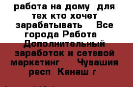 работа на дому  для тех кто хочет зарабатывать. - Все города Работа » Дополнительный заработок и сетевой маркетинг   . Чувашия респ.,Канаш г.